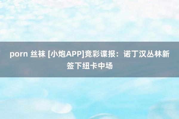 porn 丝袜 [小炮APP]竞彩谍报：诺丁汉丛林新签下纽卡中场