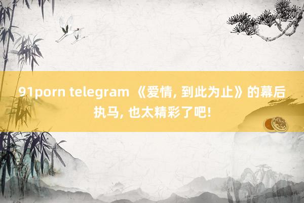 91porn telegram 《爱情， 到此为止》的幕后执马， 也太精彩了吧!