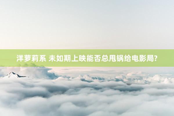洋萝莉系 未如期上映能否总甩锅给电影局?