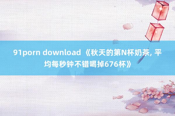 91porn download 《秋天的第N杯奶茶， 平均每秒钟不错喝掉676杯》