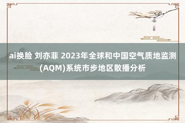 ai换脸 刘亦菲 2023年全球和中国空气质地监测(AQM)系统市步地区散播分析