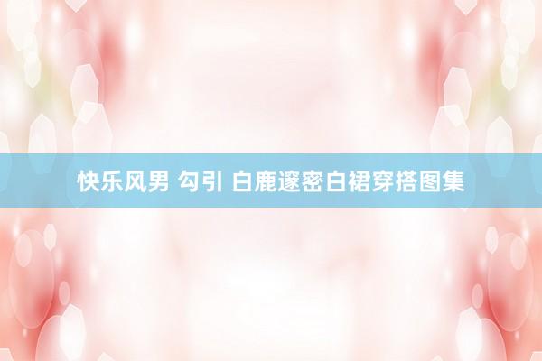快乐风男 勾引 白鹿邃密白裙穿搭图集