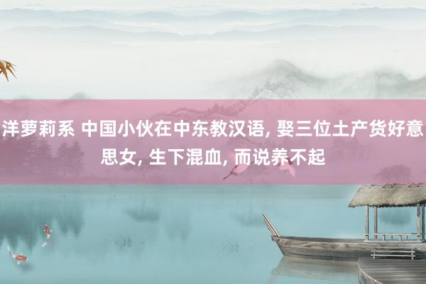 洋萝莉系 中国小伙在中东教汉语， 娶三位土产货好意思女， 生下混血， 而说养不起