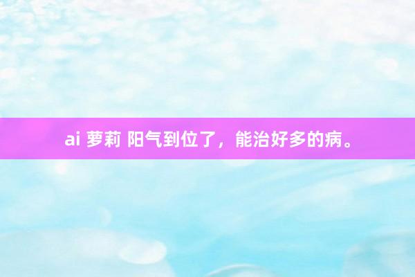 ai 萝莉 阳气到位了,能治好多的病。
