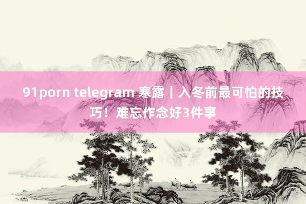 91porn telegram 寒露|入冬前最可怕的技巧!难忘作念好3件事