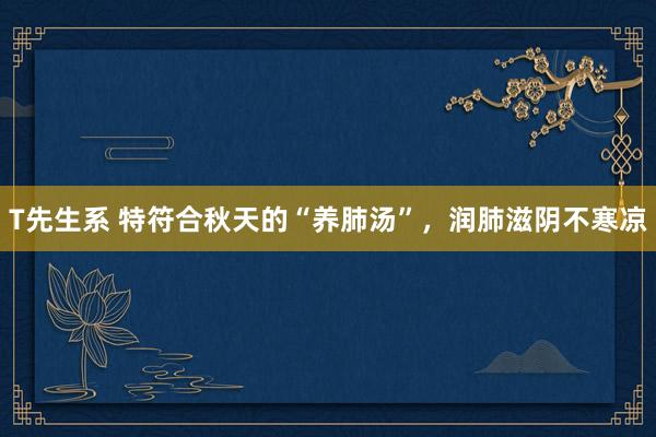 T先生系 特符合秋天的“养肺汤”,润肺滋阴不寒凉