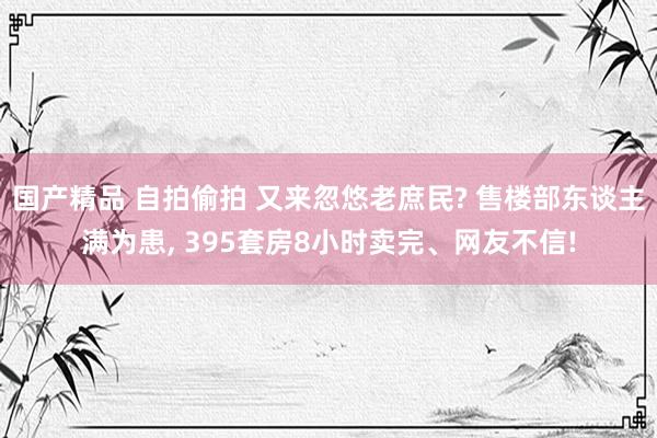 国产精品 自拍偷拍 又来忽悠老庶民? 售楼部东谈主满为患， 395套房8小时卖完、网友不信!