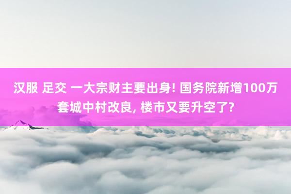汉服 足交 一大宗财主要出身! 国务院新增100万套城中村改良， 楼市又要升空了?
