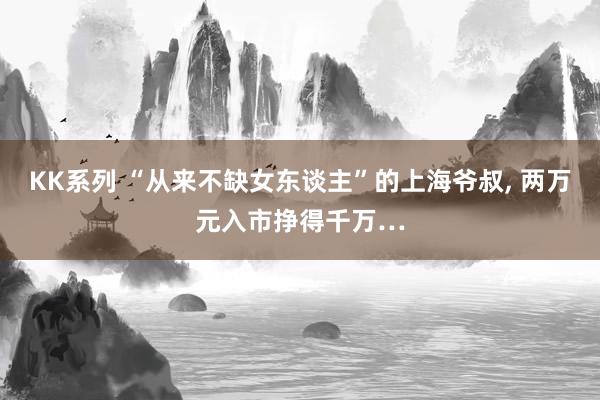 KK系列 “从来不缺女东谈主”的上海爷叔， 两万元入市挣得千万…
