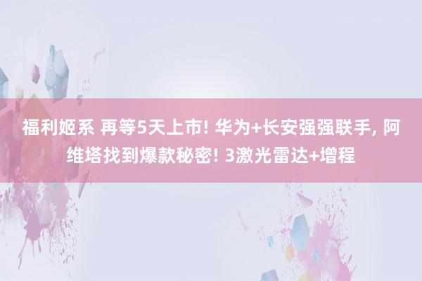 福利姬系 再等5天上市! 华为+长安强强联手， 阿维塔找到爆款秘密! 3激光雷达+增程