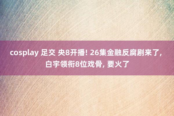 cosplay 足交 央8开播! 26集金融反腐剧来了， 白宇领衔8位戏骨， 要火了