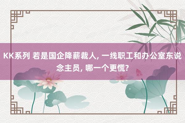 KK系列 若是国企降薪裁人， 一线职工和办公室东说念主员， 哪一个更慌?