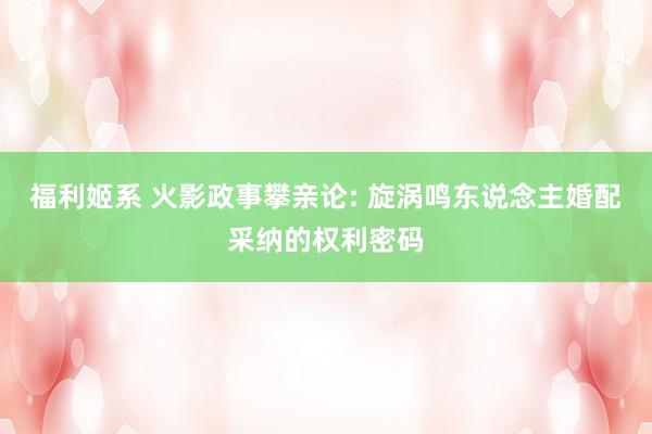 福利姬系 火影政事攀亲论: 旋涡鸣东说念主婚配采纳的权利密码
