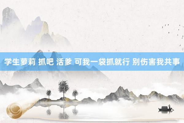 学生萝莉 抓吧 活爹 可我一袋抓就行 别伤害我共事