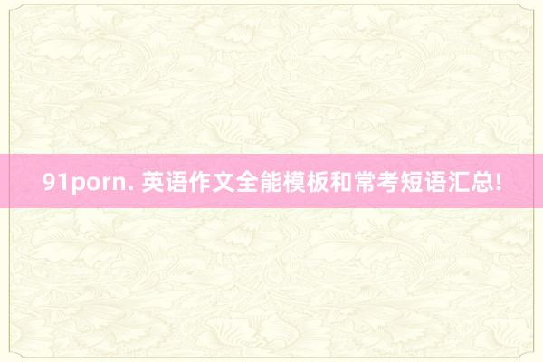 91porn. 英语作文全能模板和常考短语汇总!
