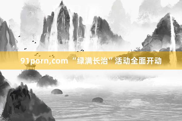 91porn，com “绿满长治”活动全面开动