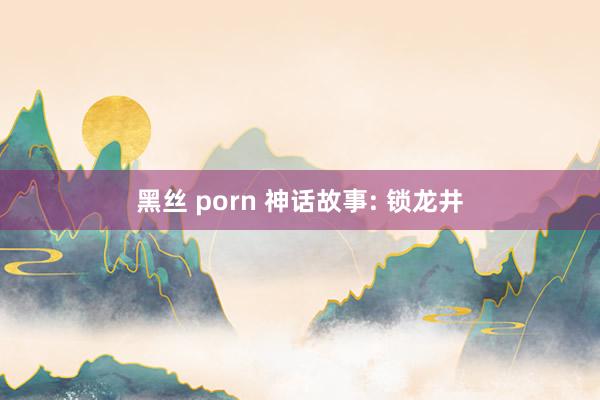 黑丝 porn 神话故事: 锁龙井