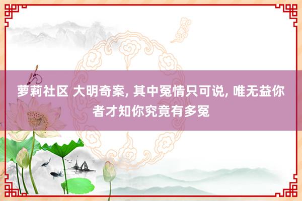 萝莉社区 大明奇案， 其中冤情只可说， 唯无益你者才知你究竟有多冤