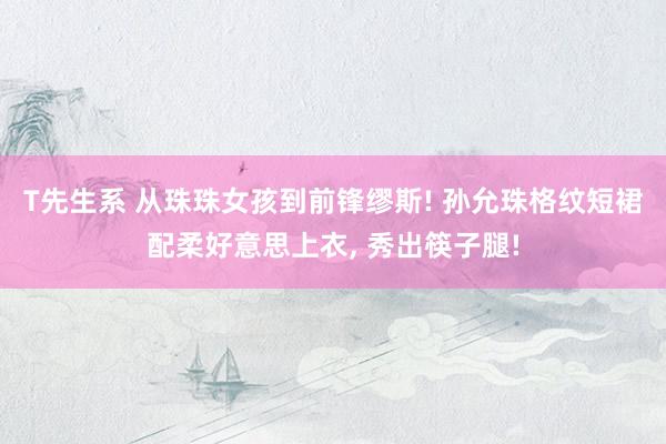 T先生系 从珠珠女孩到前锋缪斯! 孙允珠格纹短裙配柔好意思上衣， 秀出筷子腿!