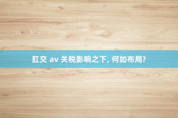 肛交 av 关税影响之下， 何如布局?