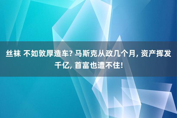 丝袜 不如敦厚造车? 马斯克从政几个月， 资产挥发千亿， 首富也遭不住!
