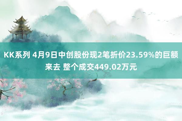 KK系列 4月9日中创股份现2笔折价23.59%的巨额来去 整个成交449.02万元