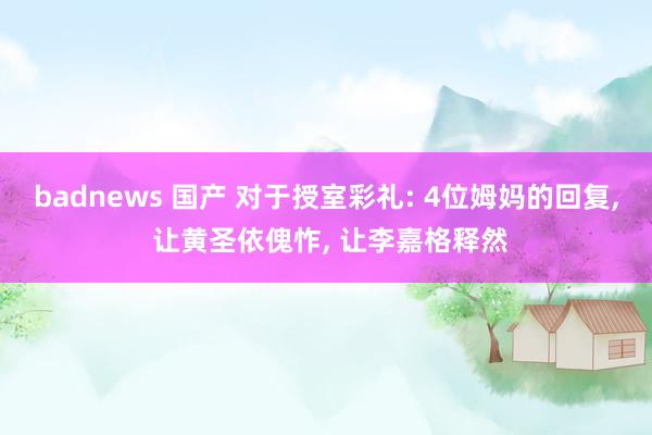 badnews 国产 对于授室彩礼: 4位姆妈的回复， 让黄圣依傀怍， 让李嘉格释然