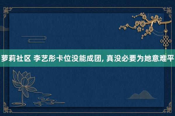萝莉社区 李艺彤卡位没能成团， 真没必要为她意难平