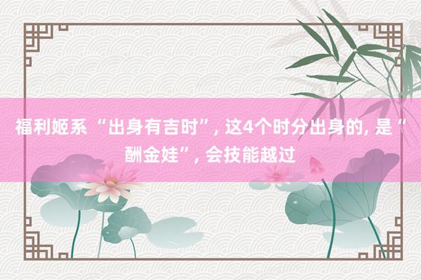 福利姬系 “出身有吉时”， 这4个时分出身的， 是“酬金娃”， 会技能越过
