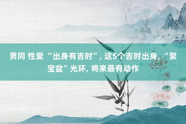 男同 性愛 “出身有吉时”， 这5个吉时出身， “聚宝盆”光环， 将来最有动作