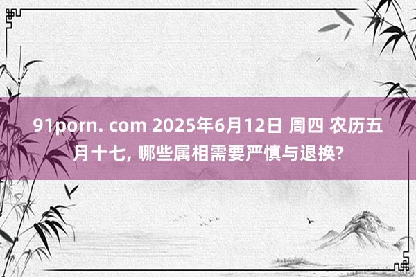 91porn. com 2025年6月12日 周四 农历五月十七， 哪些属相需要严慎与退换?