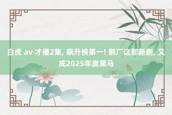白虎 av 才播2集， 飙升榜第一! 鹅厂这部新剧， 又成2025年度黑马