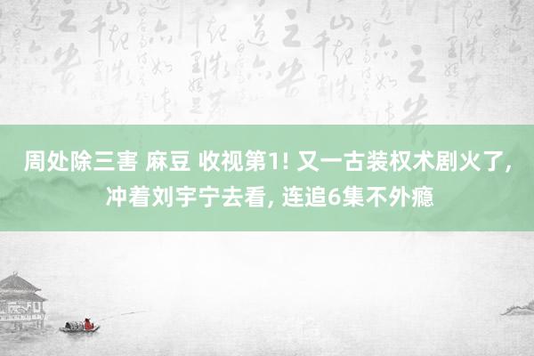 周处除三害 麻豆 收视第1! 又一古装权术剧火了， 冲着刘宇宁去看， 连追6集不外瘾